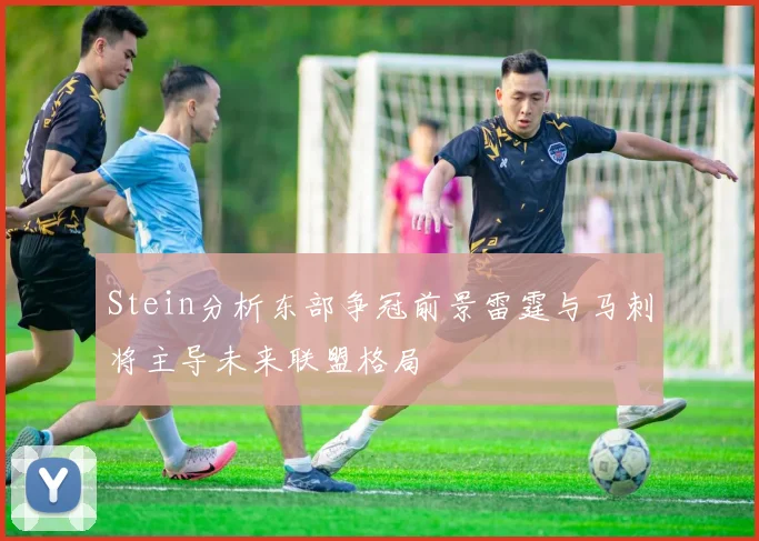 Stein分析东部争冠前景雷霆与马刺将主导未来联盟格局
