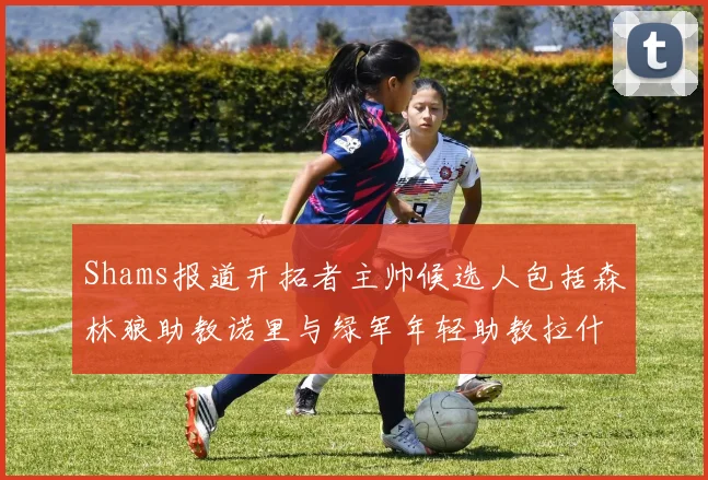Shams报道开拓者主帅候选人包括森林狼助教诺里与绿军年轻助教拉什布鲁克