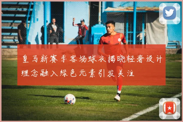 皇马新赛季客场球衣揭晓轻奢设计理念融入绿色元素引发关注
