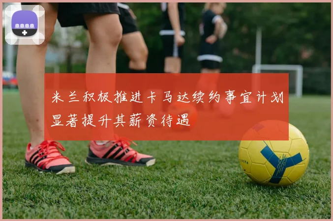 米兰积极推进卡马达续约事宜计划显著提升其薪资待遇