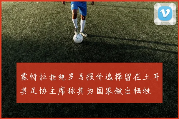 蒙特拉拒绝罗马报价选择留在土耳其足协主席称其为国家做出牺牲