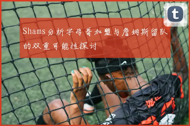 Shams分析字母哥加盟与詹姆斯留队的双重可能性探讨