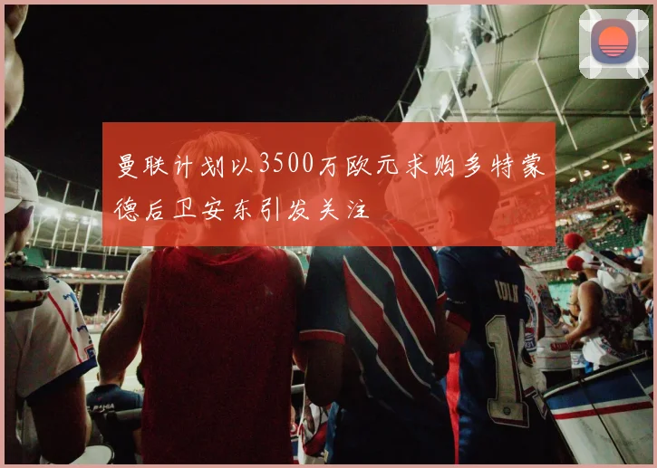 曼联计划以3500万欧元求购多特蒙德后卫安东引发关注