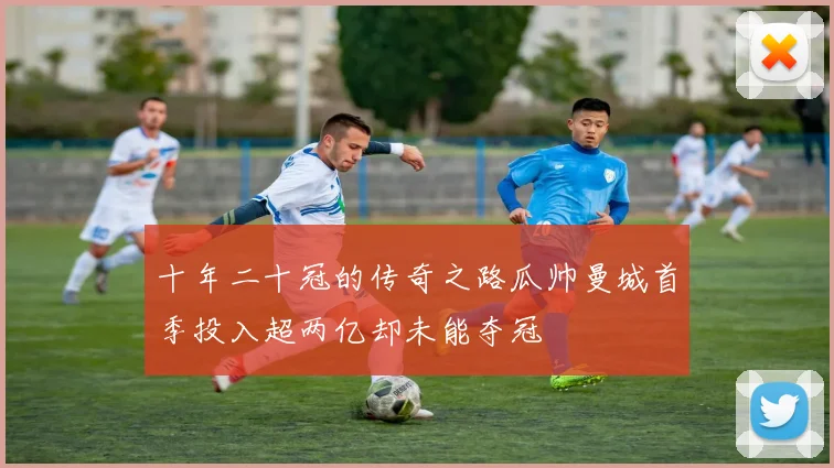十年二十冠的传奇之路瓜帅曼城首季投入超两亿却未能夺冠