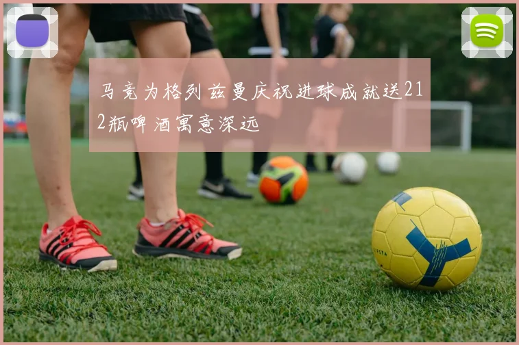 马竞为格列兹曼庆祝进球成就送212瓶啤酒寓意深远