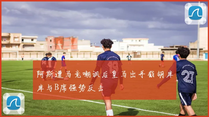 阿斯遭马竞嘲讽后皇马出手截胡库库与B席强势反击