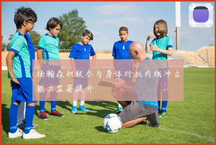 杨瀚森积极参与身体对抗内线冲击能力显著提升