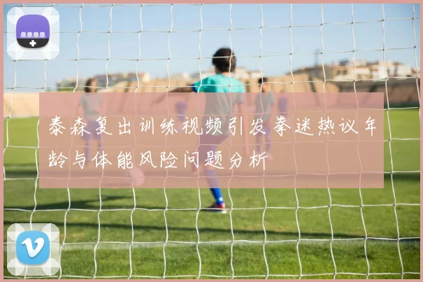 泰森复出训练视频引发拳迷热议年龄与体能风险问题分析