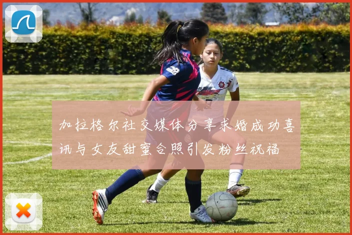 加拉格尔社交媒体分享求婚成功喜讯与女友甜蜜合照引发粉丝祝福