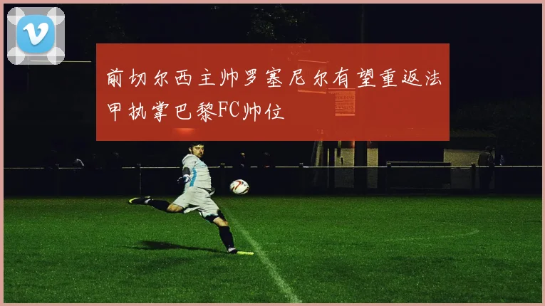 前切尔西主帅罗塞尼尔有望重返法甲执掌巴黎FC帅位