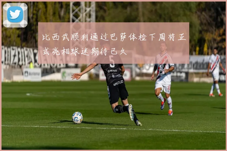 比西武顺利通过巴萨体检下周将正式亮相球迷期待已久