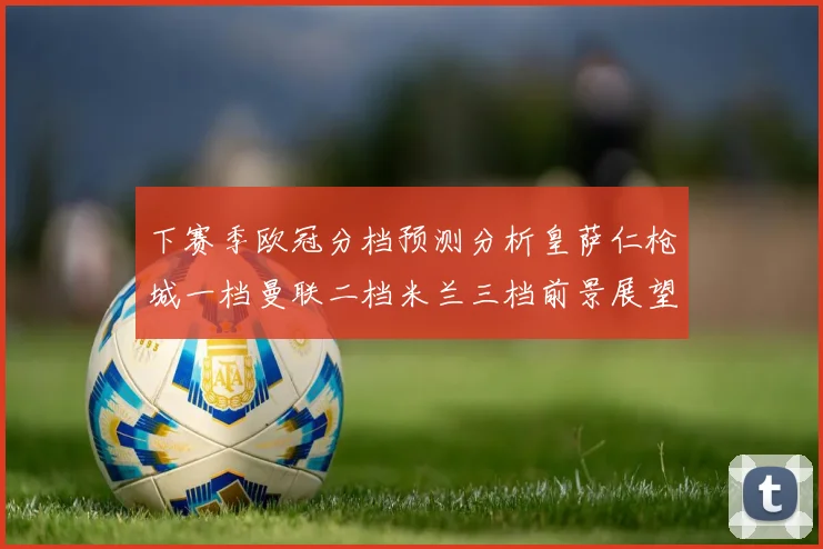 下赛季欧冠分档预测分析皇萨仁枪城一档曼联二档米兰三档前景展望