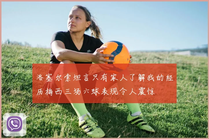 洛塞尔索坦言只有家人了解我的经历梅西三场六球表现令人震惊