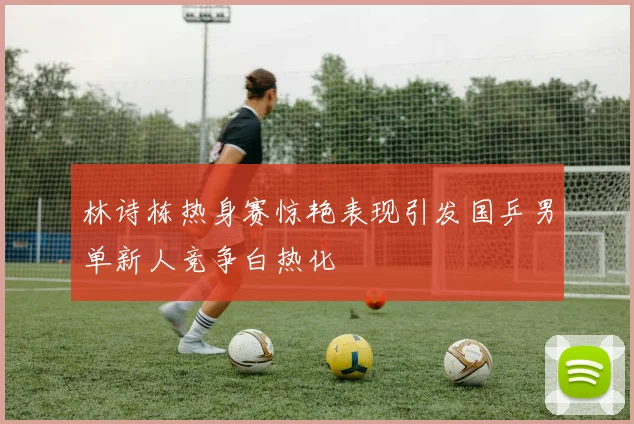 林诗栋热身赛惊艳表现引发国乒男单新人竞争白热化