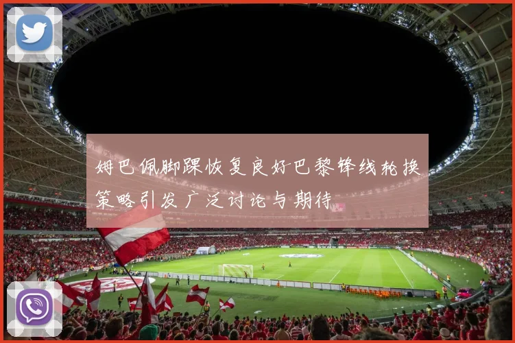 姆巴佩脚踝恢复良好巴黎锋线轮换策略引发广泛讨论与期待