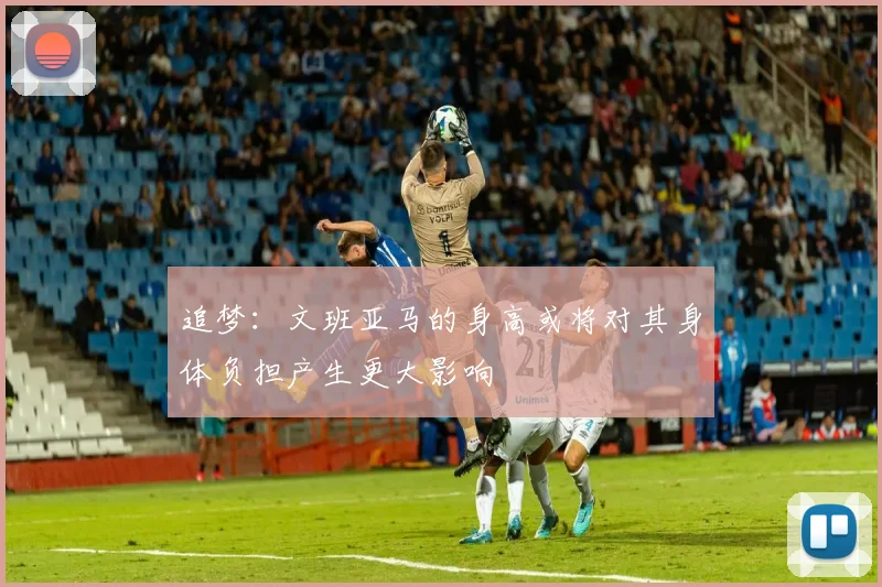 追梦：文班亚马的身高或将对其身体负担产生更大影响