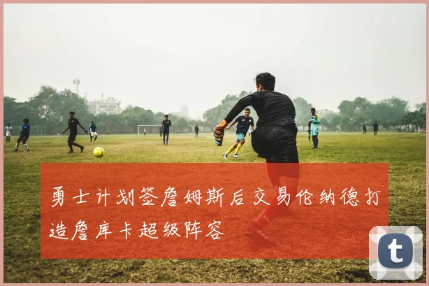勇士计划签詹姆斯后交易伦纳德打造詹库卡超级阵容