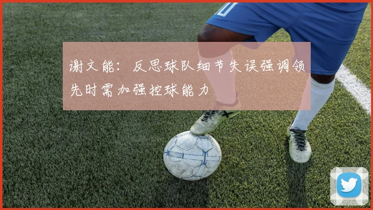 谢文能：反思球队细节失误强调领先时需加强控球能力