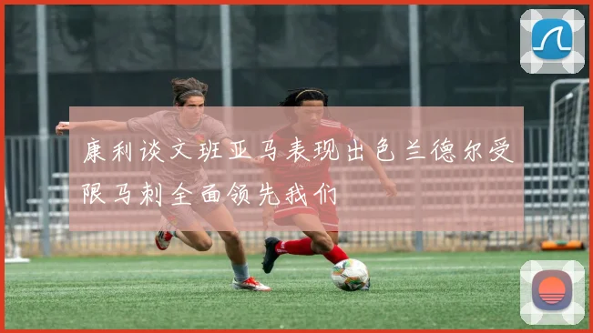 康利谈文班亚马表现出色兰德尔受限马刺全面领先我们