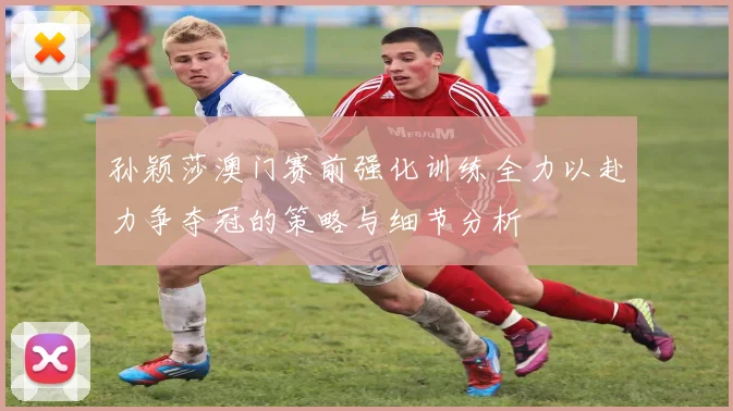 孙颖莎澳门赛前强化训练全力以赴力争夺冠的策略与细节分析