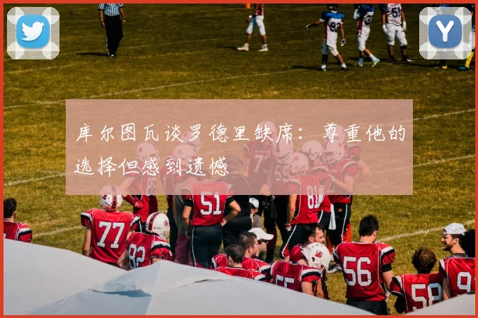 库尔图瓦谈罗德里缺席：尊重他的选择但感到遗憾
