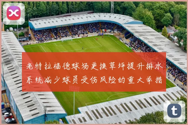 老特拉福德球场更换草坪提升排水系统减少球员受伤风险的重大举措