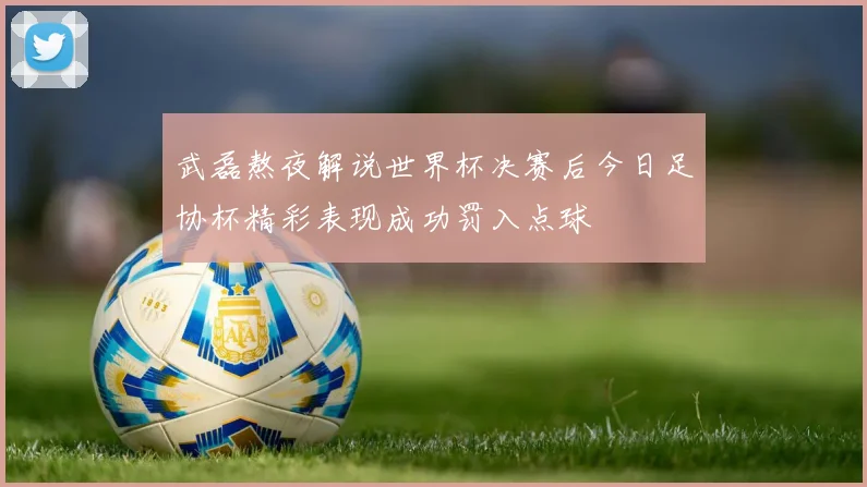武磊熬夜解说世界杯决赛后今日足协杯精彩表现成功罚入点球