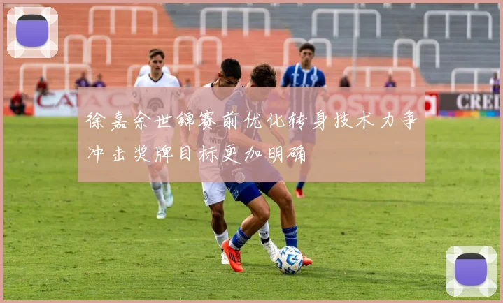 徐嘉余世锦赛前优化转身技术力争冲击奖牌目标更加明确