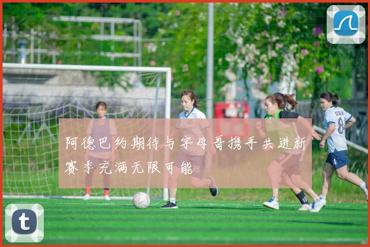 阿德巴约期待与字母哥携手共进新赛季充满无限可能