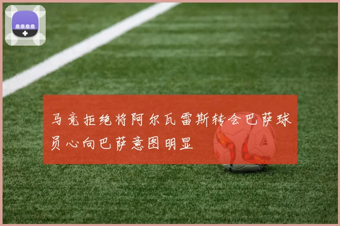 马竞拒绝将阿尔瓦雷斯转会巴萨球员心向巴萨意图明显