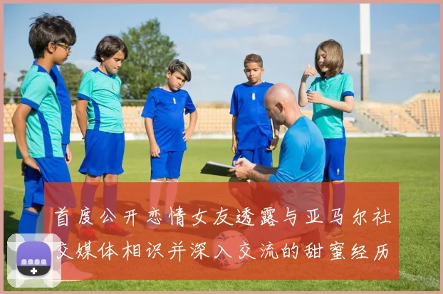 首度公开恋情女友透露与亚马尔社交媒体相识并深入交流的甜蜜经历