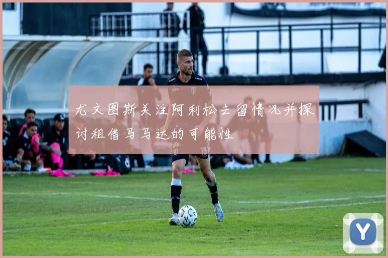 尤文图斯关注阿利松去留情况并探讨租借马马达的可能性