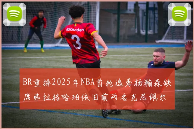 BR重排2025年NBA首轮选秀杨瀚森缺席弗拉格哈珀依旧前两名克尼佩尔锁定探花位
