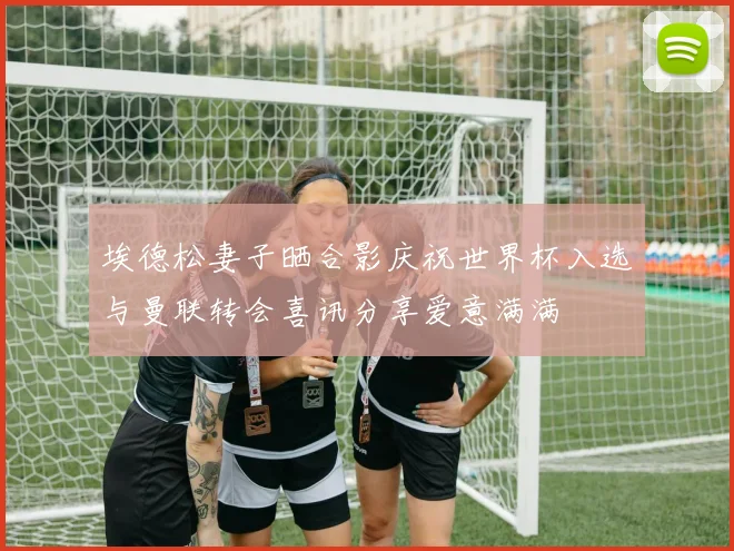 埃德松妻子晒合影庆祝世界杯入选与曼联转会喜讯分享爱意满满