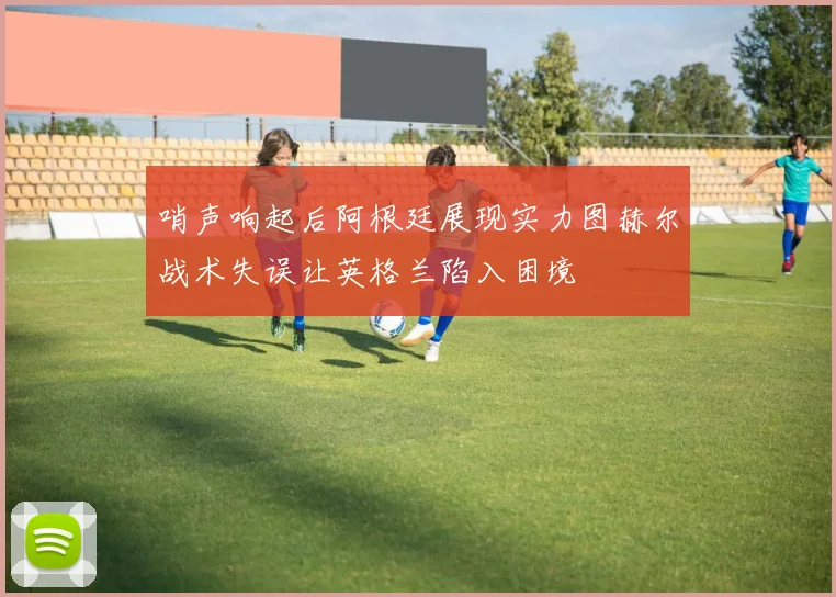 哨声响起后阿根廷展现实力图赫尔战术失误让英格兰陷入困境