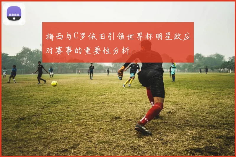 梅西与C罗依旧引领世界杯明星效应对赛事的重要性分析