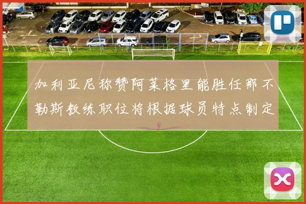 加利亚尼称赞阿莱格里能胜任那不勒斯教练职位将根据球员特点制定战术