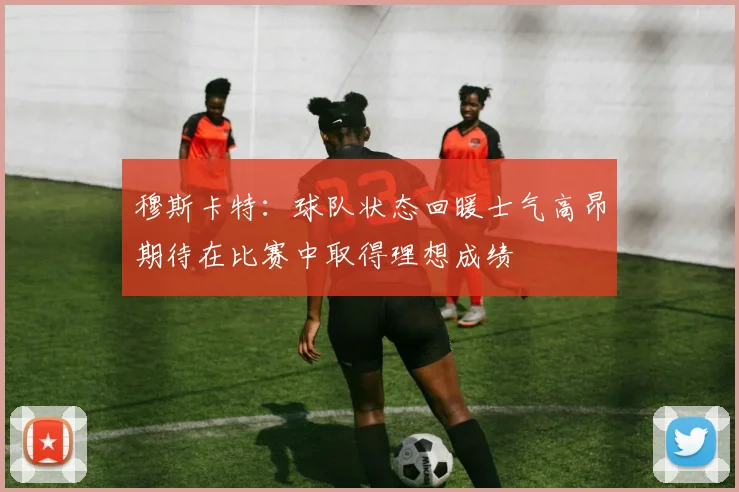 穆斯卡特：球队状态回暖士气高昂期待在比赛中取得理想成绩