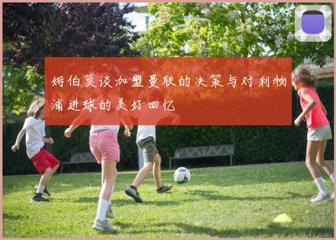 姆伯莫谈加盟曼联的决策与对利物浦进球的美好回忆