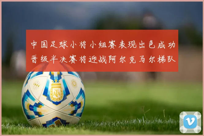 中国足球小将小组赛表现出色成功晋级半决赛将迎战阿尔克马尔梯队