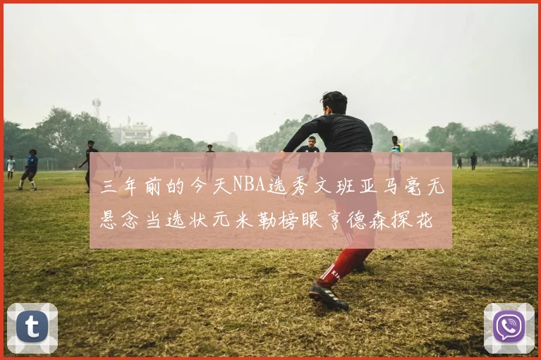三年前的今天NBA选秀文班亚马毫无悬念当选状元米勒榜眼亨德森探花成就传奇时刻
