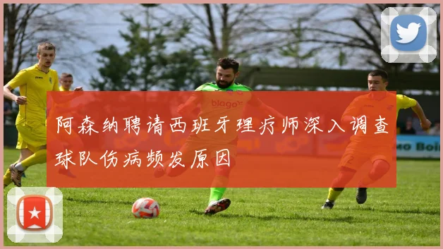阿森纳聘请西班牙理疗师深入调查球队伤病频发原因