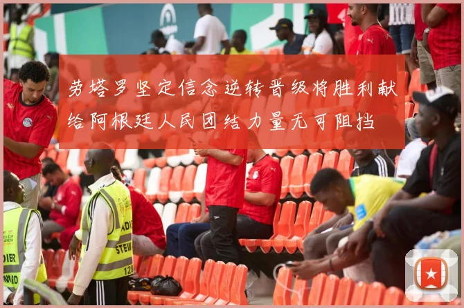 劳塔罗坚定信念逆转晋级将胜利献给阿根廷人民团结力量无可阻挡