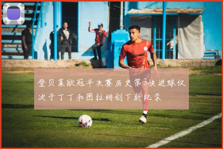 登贝莱欧冠半决赛历史第3快进球仅次于丁丁和图拉姆创下新纪录